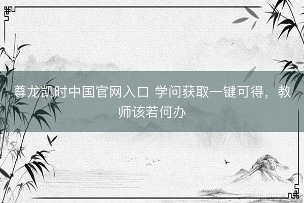 尊龙凯时中国官网入口 学问获取一键可得，教师该若何办