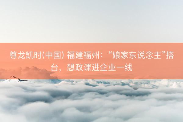 尊龙凯时(中国) 福建福州：“娘家东说念主”搭台，想政课进企业一线