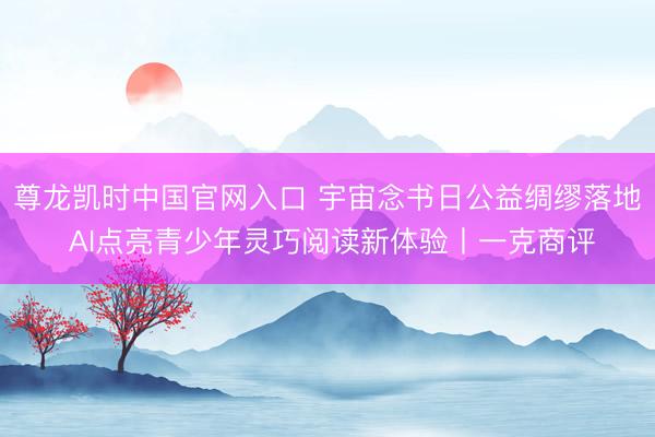 尊龙凯时中国官网入口 宇宙念书日公益绸缪落地 AI点亮青少年灵巧阅读新体验丨一克商评