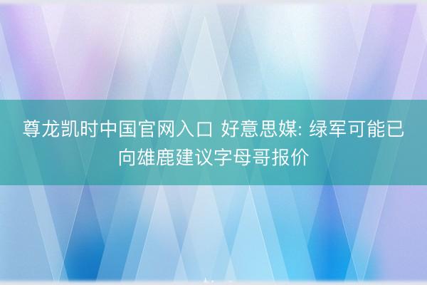 尊龙凯时中国官网入口 好意思媒: 绿军可能已向雄鹿建议字母哥报价