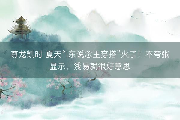 尊龙凯时 夏天“i东说念主穿搭”火了！不夸张显示，浅易就很好意思