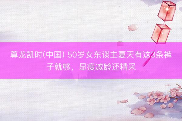尊龙凯时(中国) 50岁女东谈主夏天有这3条裤子就够，显瘦减龄还精采