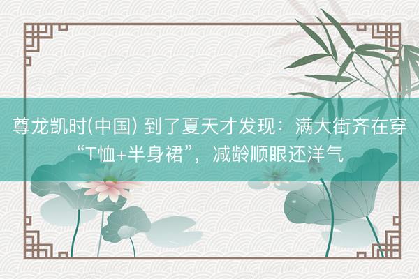 尊龙凯时(中国) 到了夏天才发现：满大街齐在穿“T恤+半身裙”，减龄顺眼还洋气