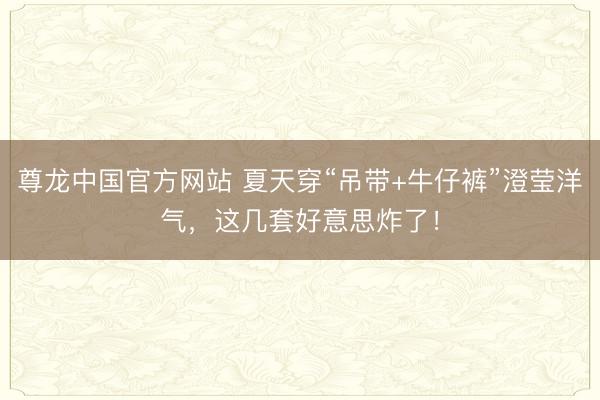 尊龙中国官方网站 夏天穿“吊带+牛仔裤”澄莹洋气，这几套好意思炸了！