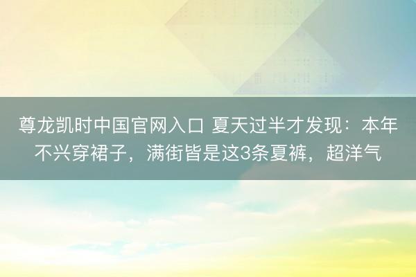尊龙凯时中国官网入口 夏天过半才发现：本年不兴穿裙子，满街皆是这3条夏裤，超洋气