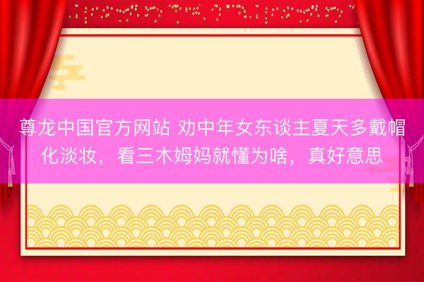 尊龙中国官方网站 劝中年女东谈主夏天多戴帽化淡妆,看三木姆妈就懂为啥,真好意思
