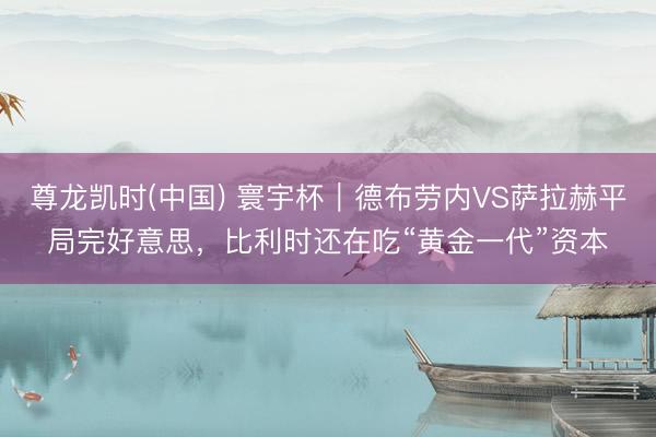 尊龙凯时(中国) 寰宇杯|德布劳内VS萨拉赫平局完好意思,比利时还在吃“黄金一代”资本