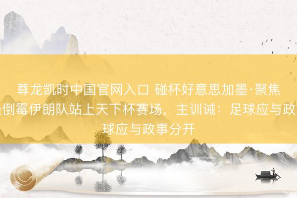 尊龙凯时中国官网入口 碰杯好意思加墨·聚焦｜历经倒霉伊朗队站上天下杯赛场，主训诫：足球应与政事分开