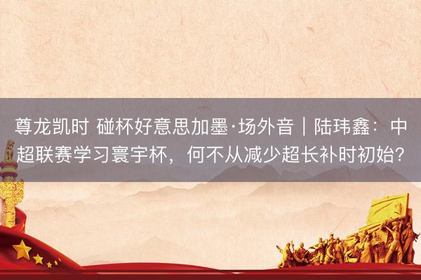 尊龙凯时 碰杯好意思加墨·场外音|陆玮鑫:中超联赛学习寰宇杯,何不从减少超长补时初始?