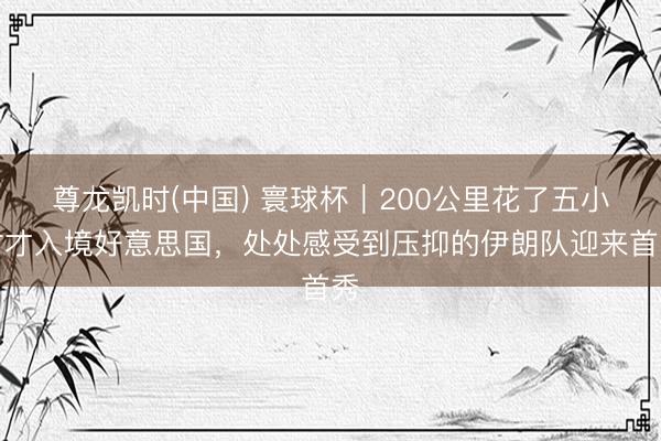 尊龙凯时(中国) 寰球杯｜200公里花了五小时才入境好意思国，处处感受到压抑的伊朗队迎来首秀