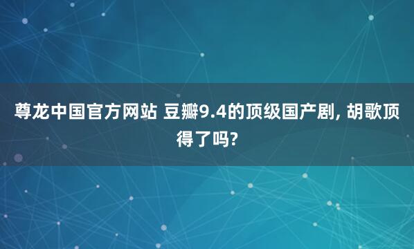 尊龙中国官方网站 豆瓣9.4的顶级国产剧， 胡歌顶得了吗?
