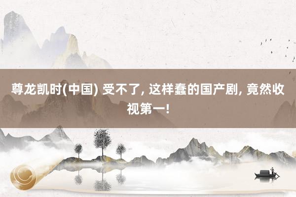 尊龙凯时(中国) 受不了， 这样蠢的国产剧， 竟然收视第一!