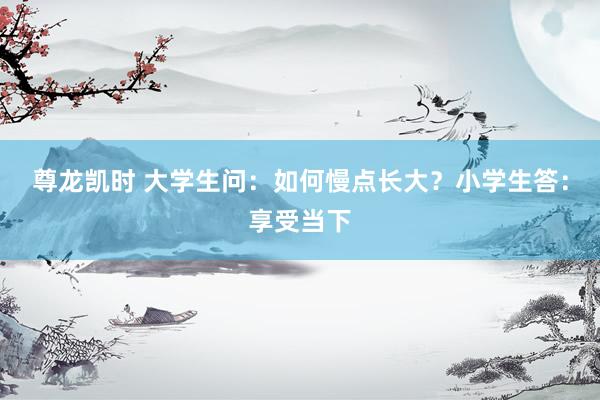 尊龙凯时 大学生问：如何慢点长大？小学生答：享受当下