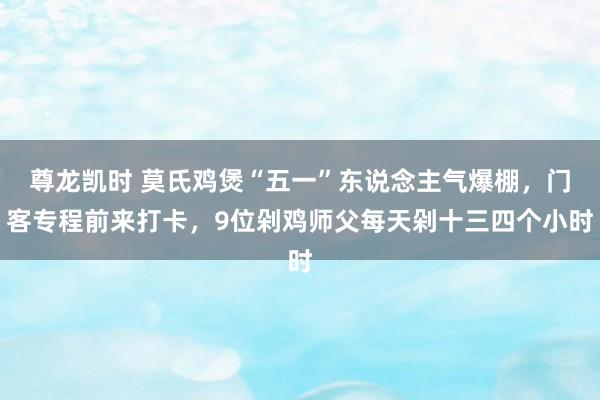 尊龙凯时 莫氏鸡煲“五一”东说念主气爆棚，门客专程前来打卡，9位剁鸡师父每天剁十三四个小时