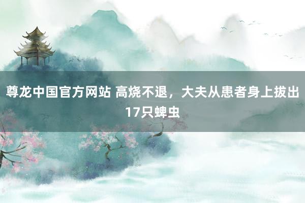 尊龙中国官方网站 高烧不退,大夫从患者身上拔出17只蜱虫