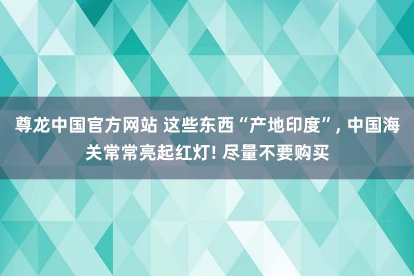 尊龙中国官方网站 这些东西“产地印度”， 中国海关常常亮起红灯! 尽量不要购买