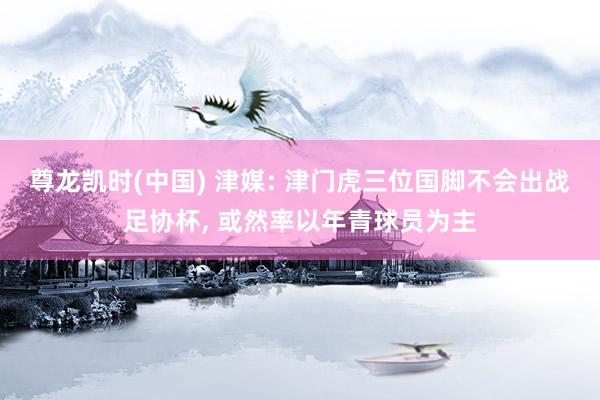 尊龙凯时(中国) 津媒: 津门虎三位国脚不会出战足协杯， 或然率以年青球员为主