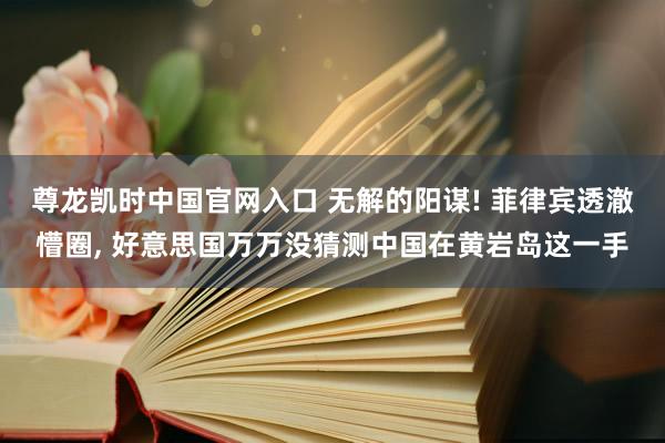 尊龙凯时中国官网入口 无解的阳谋! 菲律宾透澈懵圈， 好意思国万万没猜测中国在黄岩岛这一手