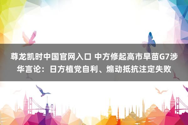 尊龙凯时中国官网入口 中方修起高市早苗G7涉华言论:日方植党自利、煽动抵抗注定失败