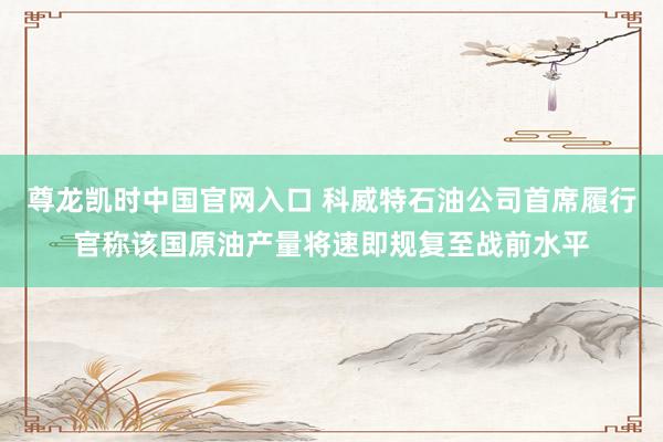 尊龙凯时中国官网入口 科威特石油公司首席履行官称该国原油产量将速即规复至战前水平