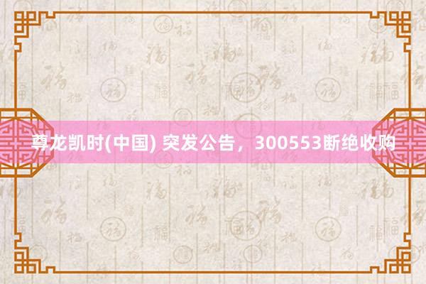 尊龙凯时(中国) 突发公告，300553断绝收购