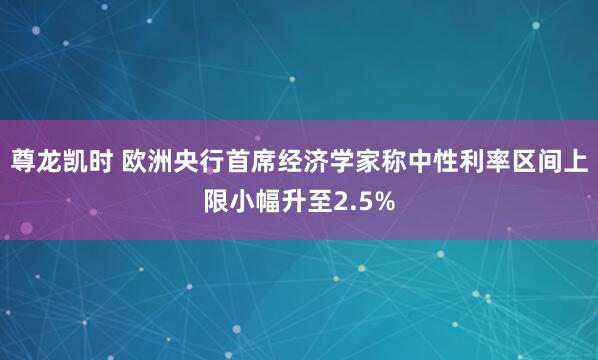 尊龙凯时 欧洲央行首席经济学家称中性利率区间上限小幅升至2.5%