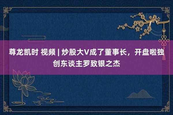 尊龙凯时 视频 | 炒股大V成了董事长，开盘啦独创东谈主罗致银之杰