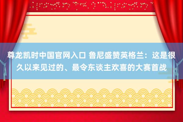 尊龙凯时中国官网入口 鲁尼盛赞英格兰:这是很久以来见过的、最令东谈主欢喜的大赛首战