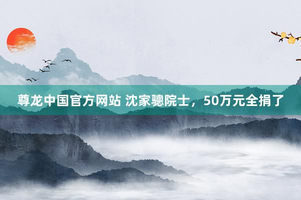 尊龙中国官方网站 沈家骢院士,50万元全捐了
